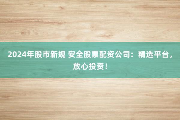 2024年股市新规 安全股票配资公司：精选平台，放心投资！
