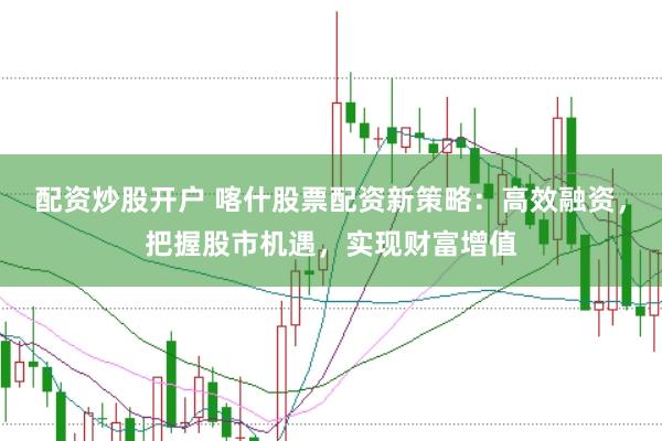 配资炒股开户 喀什股票配资新策略：高效融资，把握股市机遇，实现财富增值