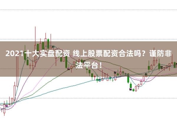 2021十大实盘配资 线上股票配资合法吗？谨防非法平台！