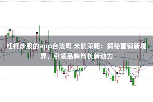 杠杆炒股的app合法吗 米韵策略：揭秘营销新境界，引领品牌增长新动力