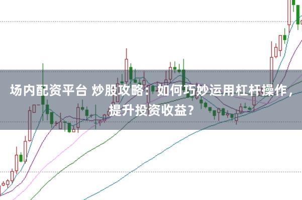 场内配资平台 炒股攻略：如何巧妙运用杠杆操作，提升投资收益？