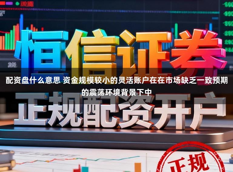 配资盘什么意思 资金规模较小的灵活账户在在市场缺乏一致预期的震荡环境背景下中