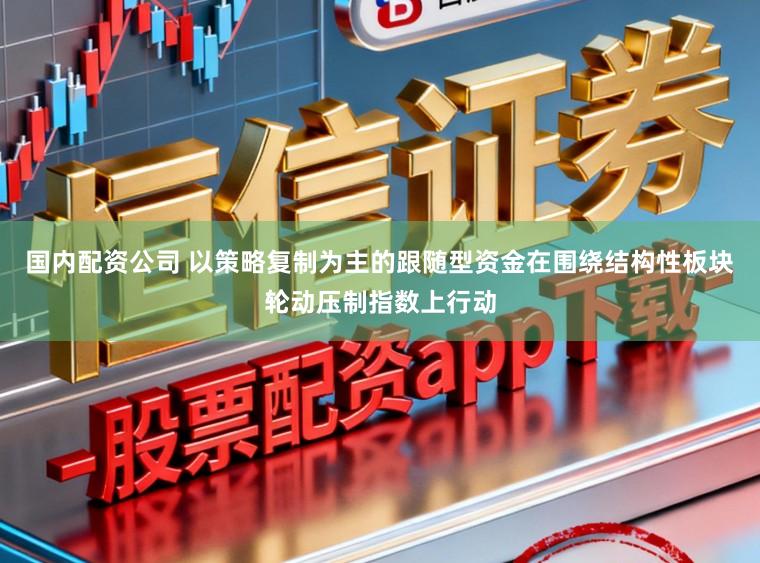 国内配资公司 以策略复制为主的跟随型资金在围绕结构性板块轮动压制指数上行动