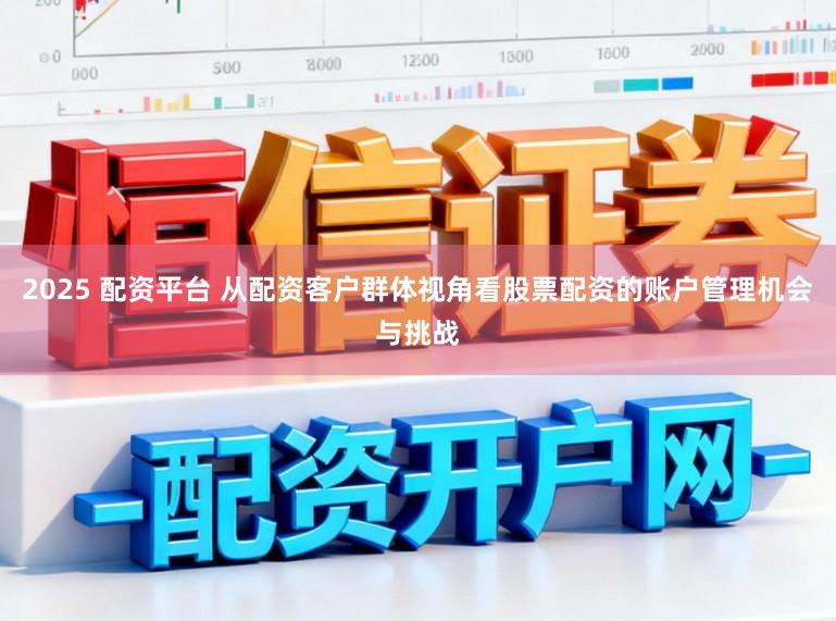 2025 配资平台 从配资客户群体视角看股票配资的账户管理机会与挑战