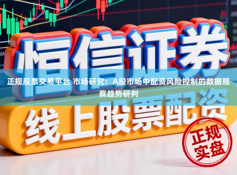 正规股票交易平台 市场研究：A股市场中配资风险控制的数据观察趋势研判