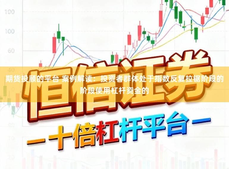 期货投顾的平台 案例解读：投资者群体处于指数反复拉锯阶段的阶段使用杠杆资金的